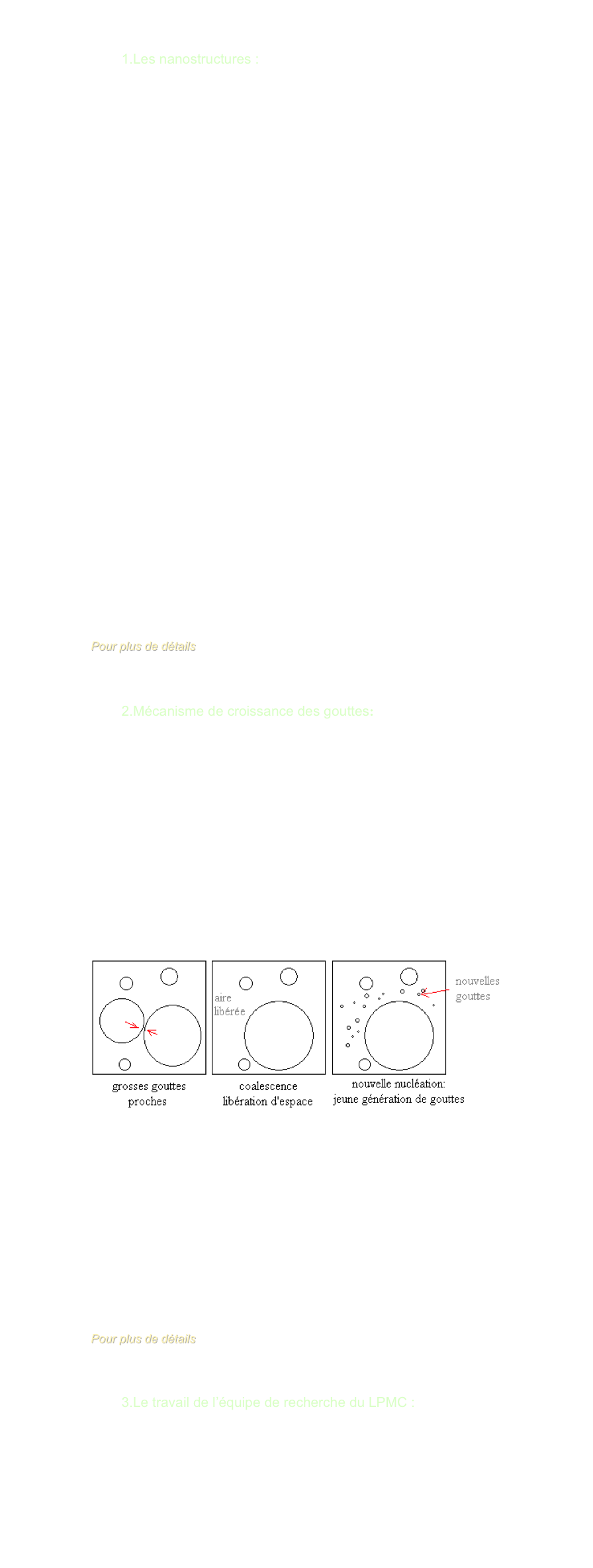 I ) AUTOUR DES FIGURES DE SOUFFLE

        1.Les nanostructures : 

Les nanostructures s’appuient sur les technologies de l’infiniment petit.
Pour comparaison, le nanomètre est le 100ième de la largeur d’une molécule d’ADN. Naturellement sont créés des nano-matériaux, telles que les protéines constituant les plus petits nano-objets naturels: les virus. 
Les nanostructures ne constituent un champ de recherche et de développement multidisciplinaire que depuis les deux dernières décennies, impliquant la fabrication de nouveaux matériaux et de nouveaux dispositifs.

A de telles dimensions, la matière présente des propriétés très différentes de celles connues à l’échelle micro ou macroscopique, notamment par sa résistance mécanique, ses températures de changement d‘état, sa conductivité électrique…Ainsi, l’or, totalement inactif, devient un excellent catalyseur à des dimensions nanométriques.
Les nanostructures peuvent constituer totalement ou partiellement un matériau, aquérant alors des fonctionnalités améliorées voire nouvelles.

Les domaines d’applications actuelles et envisagées des nanotechnologies sont très variés, et nécessite donc d’y porter un intérêt croissant, notamment dans ses applications écologiques. On peut citer quelques exemples:
-dans les transports: renfort des matériaux, pneumatiques recyclables
-en électronique: grande densité de courant, petits processeurs,ingénierie de précision
-en chimie: revêtements antisalissures, antibuée et antireflet 
-en pharmacologie: surfaces antiallergènes
-en cosmétique: maquillage de meilleure tenue, crèmes solaires transparentes
-en médecine: appareils de nano-détection, ,nano-implants …

Pour plus de détails
www.inrs.fr/dossiers/nanomateriaux.html


        2.Mécanisme de croissance des gouttes:

En envoyant des gouttes sur un substrat froid, elles grossissent. Quand deux gouttes se rapprochent, elles coalescent (c’est-à-dire, ne font qu'une). La surface est alors plus petite et permet, dans l'espace libéré, d'avoir de nouvelles gouttes: on a une nouvelle nucléation.
Les grosses gouttes coalescées et les nouvelles petites forment deux types distincts de gouttes, d'où une dispersion en taille bimodale.
Ceci forme les figures de souffle.



Figures de souffle:
          ￼


Une des multiples applications des recherches sur les figures de souffle, et notamment sur la rosée serait de créer une source d’eau potable pour les pays arides. En effet , M. Daniel BEYSENS a conçu un matériau inédit constitué de microbilles ayant une forte émission dans l’infrarouge (lorqu’un objet émet dans l’infrarouge il refroidit, exemple: l’homme). Ce matériau pourrait être incorporé dans des films plastiques ou des peintures  pour créer un condenseur radiatif. Les résulats sont prometteurs car un tel système permettrait d’obtenir jusqu’à 0,6 litres d’eau par mètres carré, une quantité non négligeable dans des pays où l’eau est une denrée rare.

Pour plus de détails
www.cea.fr/var/cea/Defis-CEA/defis/114/Defis114_p8-11.pdf



        3.Le travail de l’équipe de recherche du LPMC : 

    Nos encadrants s’occupent de la dispersion en taille des nano-alliages induisant des caractéristiques particulières aux matériaux, du mode vibratoire des gouttes d’eau, de leur observation à l'échelle milli- et micrométrique.


   
